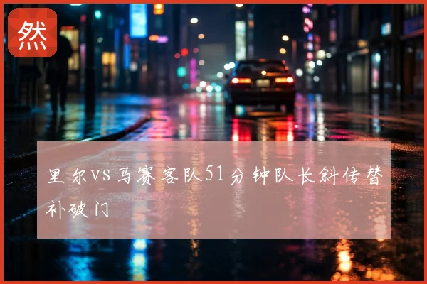 里尔vs马赛客队51分钟队长斜传替补破门