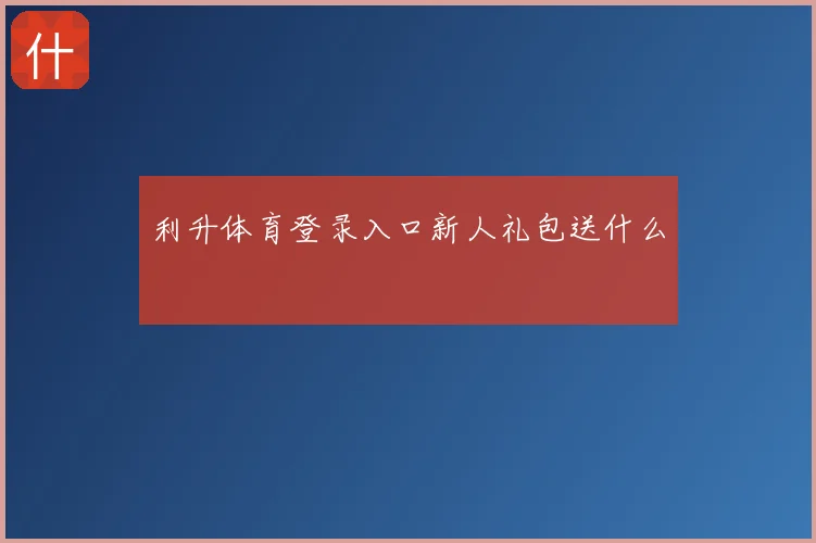 利升体育登录入口新人礼包送什么